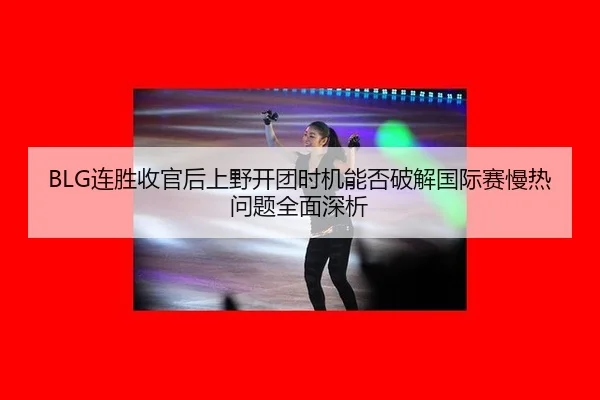 BLG连胜收官后上野开团时机能否破解国际赛慢热问题全面深析